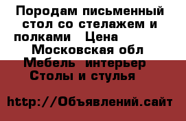 Породам письменный стол со стелажем и полками › Цена ­ 6 000 - Московская обл. Мебель, интерьер » Столы и стулья   